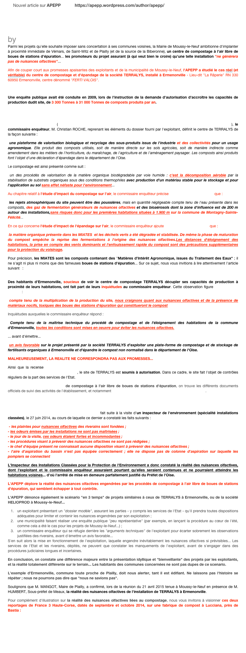 Nouvel article sur APEPP            https://apepp.wordpress.com/author/apepp/

￼
La vérité sur les nuisances olfactives liées au compostage : l’exemple d’Ermenonville
by APEPP
Parmi les projets qu'elle souhaite imposer sans concertation à ses communes voisines, la Mairie de Moussy-le-Neuf ambitionne d'implanter à proximité immédiate de Vémars, de Saint-Witz et de Plailly (et de la source de la Biberonne), un centre de compostage à l'air libre de boues de stations d'épuration... les promoteurs du projet assurant (à qui veut bien le croire) qu'une telle installation "ne génèrera pas de nuisances olfactives"...
Afin de couper court aux promesses apaisantes des exploitants et de la municipalité de Moussy-le-Neuf, l'APEPP a étudié le cas réel (et vérifiable) du centre de compostage et d'épandage de la société TERRALYS, installé à Ermenonville - Lieu-dit "La Râperie" RN 330 60950 Ermenonville, centre dénommé "FERTI VALOIS".

Une enquête publique avait été conduite en 2009, lors de l'instruction de la demande d'autorisation d'accroître les capacités de production dudit site, de 3 300 Tonnes à 31 000 Tonnes de composts produits par an.
CLIQUEZ ICI POUR CONSULTER LE RAPPORT DU COMMISSAIRE ENQUETEUR SUR LE SITE DE TERRALYS A ERMENONVILLE
En page 3 de son rapport (disponible à la consultation sur le site de la Direction Départementale des Territoires de l'Oise), le commissaire enquêteur, M. Christian ROCHE, reprenant les éléments du dossier fourni par l'exploitant, définit le centre de TERRALYS de la façon suivante :
 une plateforme de valorisation biologique et recyclage des sous-produits issus de l'industrie et des collectivités pour un usage agronomique. Elle produit des composts utilisés, soit de manière directe sur les sols agricoles, soit de manière indirecte comme amendement dans les métiers de l'horticulture, du maraîchage, de l'agriculture et de l'aménagement paysager. Les composts ainsi produits font l'objet d'une déclaration d'épandage dans le département de l'Oise.
Le compostage est ainsi présenté comme suit :
 un des procédés de valorisation de la matière organique biodégradable par voie humide : c'est la décomposition aérobie par la stabilisation de substrats organiques sous des conditions thermophiles avec production d'un matériau stable pour le stockage et pour l'application au sol sans effet néfaste pour l'environnement...
Au chapitre relatif à l'étude d'impact du compostage sur l'air, le commissaire enquêteur précise en page 5 de son rapport que :
 les rejets atmosphériques du site peuvent être des poussières, mais en quantité négligeable compte tenu de l'eau présente dans les composts, des gaz de fermentation générateurs de nuisances olfactives et des bioaérosols dont la zone d'influence est de 200 m autour des installations,sans risques donc pour les premières habitations situées à 1.900 m sur la commune de Montagny-Sainte-Félicité...
En ce qui concerne l'étude d'impact de l'épandage sur l'air, le commissaire enquêteur ajoute en page 6 de son rapport que :
 la matière organique présente dans les MIATES  et les déchets verts a été dégradée et stabilisée. De même la phase de maturation du compost empêche la reprise des fermentations à l'origine des nuisances olfactives.Les distances d'éloignement des habitations, la prise en compte des vents dominants et l'enfouissement rapide du compost sont des précautions supplémentaires pour la protection du voisinage.
Pour précision, les MIATES sont les composts contenant des "Matières d’Intérêt Agronomique, issues du Traitement des Eaux" ; il ne s'agit ni plus ni moins que des fameuses boues de stations d'épuration... Sur ce sujet, nous vous invitions à lire attentivement l'article suivant :http://vignovin.com/france/portail/viticulture/fertilisation-et-stimulation-de-la-vigne/actualites-frayssinet/les-miate-boues-urbaines-representent-elles-un-danger-pour-nos-sols-et-nos-productions-
Des habitants d'Ermenonville, soucieux de voir le centre de compostage TERRALYS décupler ses capacités de production à proximité de leurs habitations, ont fait part de leurs inquiétudes au commissaire enquêteur. Cette observation figure en page 7 du rapport :
 compte tenu de la multiplication de la production du site, nous craignons quant aux nuisances olfactives et de la présence de matériaux nocifs, toxiques des boues des stations d'épuration qui constitueront le compost
Inquiétudes auxquelles le commissaire enquêteur répond :
 Compte tenu de la maîtrise technique du procédé de compostage et de l'éloignement des habitations de la commune d'Ermenonville, toutes les conditions sont mises en oeuvre pour éviter les nuisances olfactives.
... avant d'émettre...
 un avis favorable sur le projet présenté par la société TERRALYS d'exploiter une plate-forme de compostage et de stockage de fertilisants organiques à Ermenonville et d'épandre le compost non normalisé dans le département de l'Oise.
MALHEUREUSEMENT, LA REALITE NE CORRESPONDRA PAS AUX PROMESSES...
Ainsi que la recense la Base des Installations Classées pour la Protection de l'Environnement du Ministère de l'Ecologie, du Développement Durable et de l'Energie, le site de TERRALYS est soumis à autorisation. Dans ce cadre, le site fait l'objet de contrôles réguliers de la part des services de l'Etat.
Sur la fiche de suivi de ce site de compostage à l'air libre de boues de stations d'épuration, on trouve les différents documents officiels de suivi des activités de l'établissement, et notamment un arrêté de mise en demeure datant du 12 août 2014.
CLIQUEZ ICI POUR CONSULTER L'ARRETE DE MISE EN DEMEURE DU SITE DE TERRALYS A ERMENONVILLE
Cet arrêté de mise en demeure du Préfet de l'Oise fait suite à la visite d'un inspecteur de l'environnement (spécialité installations classées), le 27 juin 2014, au cours de laquelle ce dernier a constaté les faits suivants :
 - les plaintes pour nuisances olfactives des riverains sont fondées ; - les odeurs émises par les installations ne sont pas maîtrisées ; - le jour de la visite, ces odeurs étaient fortes et incommodantes ; - les procédures visant à prévenir des nuisances olfactives ne sont pas rédigées ; - le chef d'équipe présent ne connaissait aucune disposition visant à prévenir des nuisances olfactives ; - l'aire d'aspiration du bassin n'est pas équipée correctement ; elle ne dispose pas de colonne d'aspiration sur laquelle les pompiers se connectent
L'Inspecteur des Installations Classées pour la Protection de l'Environnement a donc constaté la réalité des nuisances olfactives, dont l'exploitant et le commissaire enquêteur assuraient pourtant qu'elles seraient contenues et ne pourraient atteindre les habitations voisines... d'où l'arrêté de mise en demeure parfaitement justifié du Préfet de l'Oise.
L'APEPP déplore la réalité des nuisances olfactives engendrées par les procédés de compostage à l'air libre de boues de stations d'épuration, qui semblent échapper à tout contrôle.
L'APEPP dénonce également le scénario "en 3 temps" de projets similaires à ceux de TERRALYS à Ermenonville, ou de la société HELIOPROD à Moussy-le-Neuf...
un exploitant présentant un "dossier modèle", assurant les parties - y compris les services de l'Etat - qu'il prendra toutes dispositions adéquates pour limiter et contenir les nuisances engendrées par son exploitation ;
une municipalité faisant réaliser une enquête publique "peu représentative" (par exemple, en lançant la procédure au cœur de l'été, comme cela a été le cas pour les projets de Moussy-le-Neuf...) ;
un commissaire enquêteur qui se réfugie derrière les "arguments techniques" de l'exploitant pour écarter sobrement les observations justifiées des riverains, avant d'émettre un avis favorable...
S'en suit alors la mise en fonctionnement de l'exploitation, laquelle engendre inévitablement les nuisances olfactives si prévisibles... Les services de l'Etat et les riverains, dépités, ne peuvent que constater les manquements de l'exploitant, avant de s'engager dans des procédures judiciaires longues et incertaines.
En conclusion, on constate une différence majeure entre la présentation idyllique et "bienveillante" des projets par les exploitants, et la réalité totalement différente sur le terrain... Les habitants des communes concernées ne sont pas dupes de ce scenario.
L'exemple d'Ermenonville, commune toute proche de Plailly, doit nous alerter, tant il est édifiant. Ne laissons pas l'histoire se répéter ; nous ne pourrons pas dire que "nous ne savions pas".
Soulignons que M. MANGOT, Maire de Plailly, a confirmé, lors de la réunion du 21 avril 2015 tenue à Moussy-le-Neuf en présence de M. HUMBERT, Sous-préfet de Meaux, la réalité des nuisances olfactives de l'installation de TERRALYS à Ermenonville.
Pour complément d'illustration sur la réalité des nuisances olfactives liées au compostage, nous vous invitons à visionner ces deux reportages de France 3 Haute-Corse, datés de septembre et octobre 2014, sur une fabrique de compost à Lucciana, près de Bastia :
http://france3-regions.francetvinfo.fr/corse/2014/09/29/lucciana-les-riverains-se-mobilisent-contre-les-nuisances-olfactives-d-une-fabrique-de-compost-560516.html
http://france3-regions.francetvinfo.fr/corse/2014/10/21/haute-corse-polemique-autour-de-la-fabrique-de-compost-de-lucciana-575612.html

